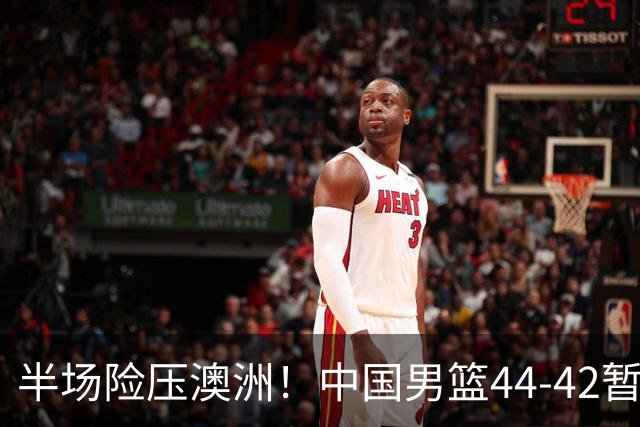 半场险压澳洲！中国男篮44-42暂时领先，王俊杰7分4板2助撑起锋线