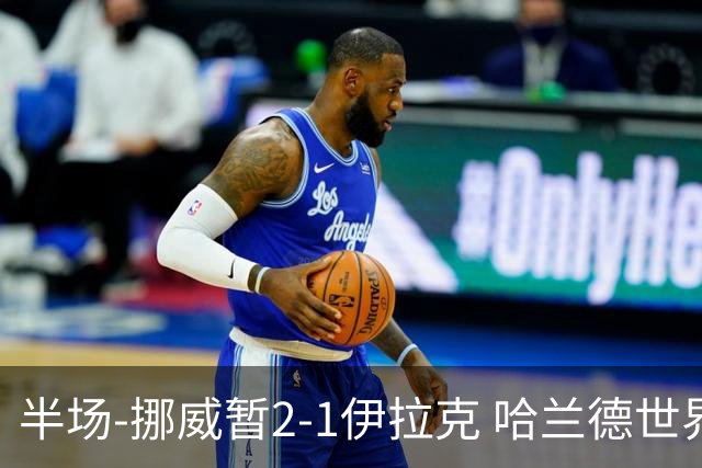 半场-挪威暂2-1伊拉克 哈兰德世界杯首秀梅开二度侯赛因破门