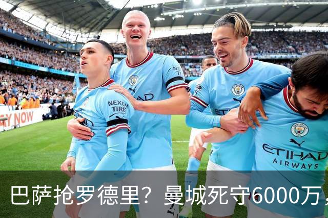 巴萨抢罗德里？曼城死守6000万，这笔交易能成吗？