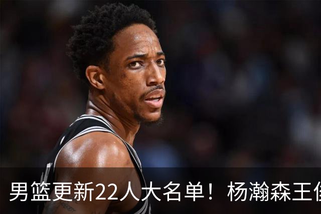 男篮更新22人大名单！杨瀚森王俊杰在列，赵睿无缘，胡明轩取代高诗岩
