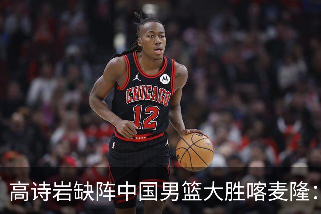 高诗岩缺阵中国男篮大胜喀麦隆：一场热闹的“玄学打脸”现场