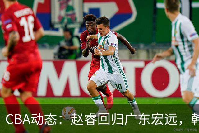 CBA动态：赵睿回归广东宏远，韩德君再创佳绩，广东对北京外援发起报价
