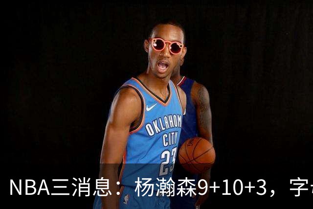 NBA三消息：杨瀚森9+10+3，字母哥亮相热火，詹姆斯3选1？